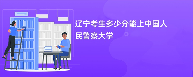 辽宁考生多少分能上中国人民警察大学