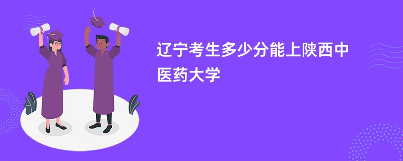 辽宁考生多少分能上陕西中医药大学