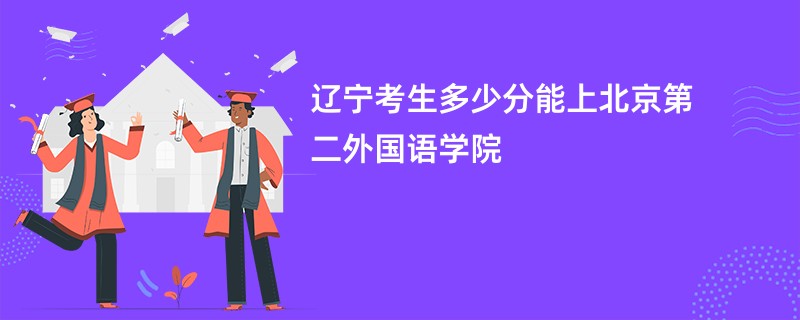 辽宁考生多少分能上北京第二外国语学院