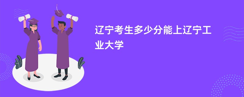 辽宁考生多少分能上辽宁工业大学