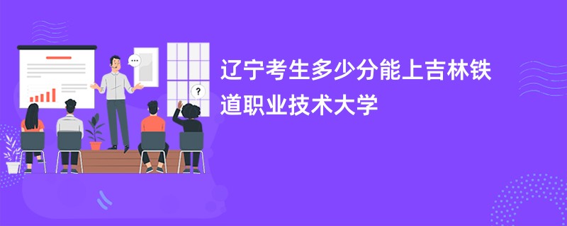 辽宁考生多少分能上吉林铁道职业技术大学