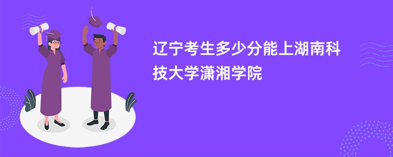 辽宁考生多少分能上湖南科技大学潇湘学院