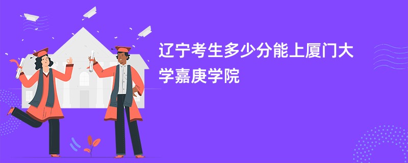 辽宁考生多少分能上厦门大学嘉庚学院