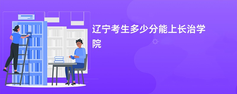 辽宁考生多少分能上长治学院