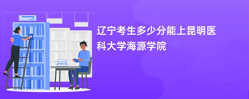 辽宁考生多少分能上昆明医科大学海源学院