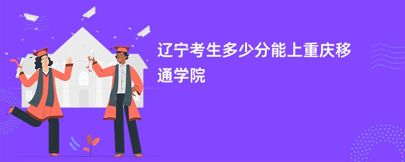 辽宁考生多少分能上重庆移通学院