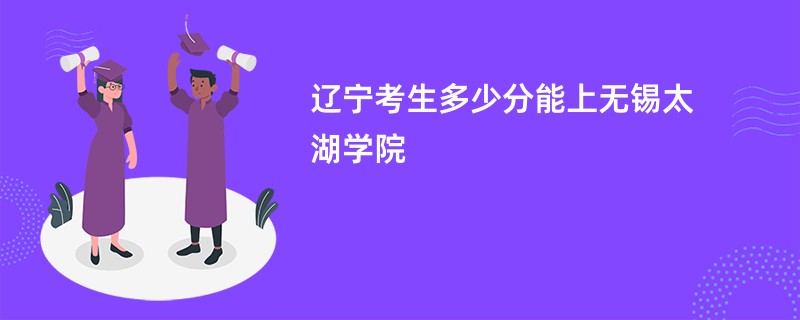 辽宁考生多少分能上无锡太湖学院