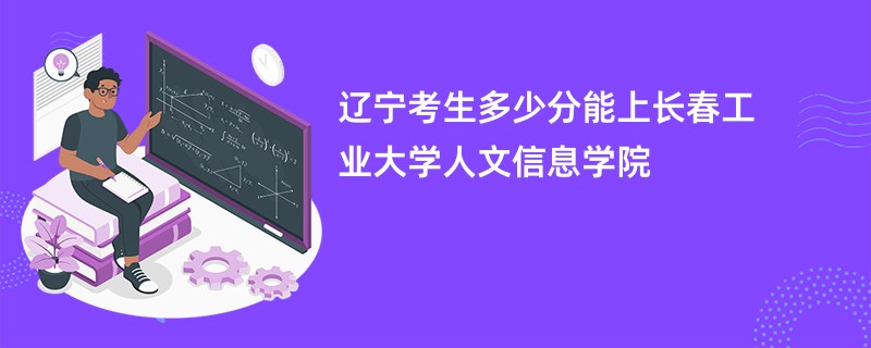 辽宁考生多少分能上长春工业大学人文信息学院