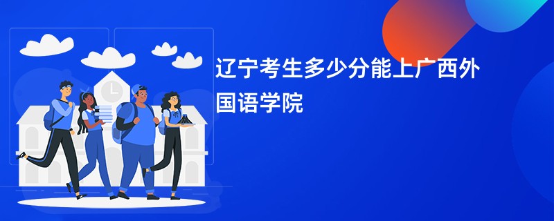 辽宁考生多少分能上广西外国语学院