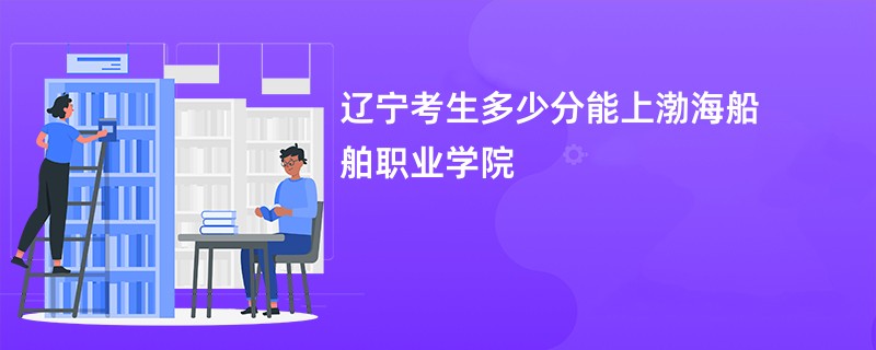 辽宁考生多少分能上渤海船舶职业学院