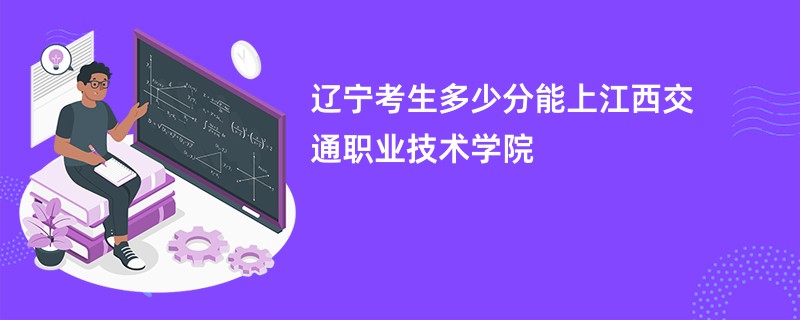 辽宁考生多少分能上江西交通职业技术学院