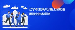 2026辽宁高考多少分可以上合肥通用职业技术学院(录取分数线预测)