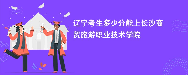 辽宁考生多少分能上长沙商贸旅游职业技术学院
