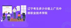 2026辽宁高考多少分可以上广元中核职业技术学院(录取分数线预测)