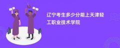 2026辽宁高考多少分能上天津轻工职业技术学院(录取分数线预测)
