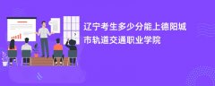 辽宁高考多少分可以上德阳城市轨道交通职业学院(2026录取分数线预测)