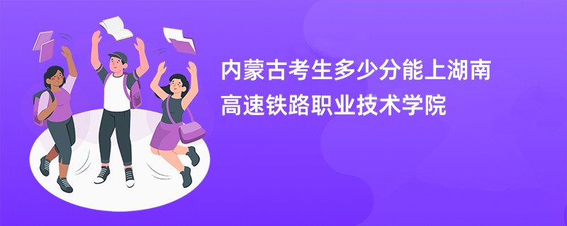 内蒙古考生多少分能上湖南高速铁路职业技术学院
