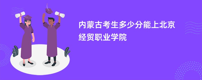 内蒙古考生多少分能上北京经贸职业学院