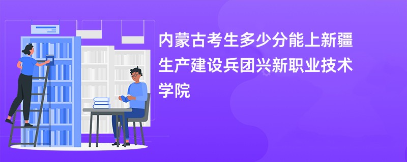 内蒙古考生多少分能上新疆生产建设兵团兴新职业技术学院